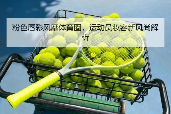 粉色唇彩风靡体育圈，运动员妆容新风尚解析