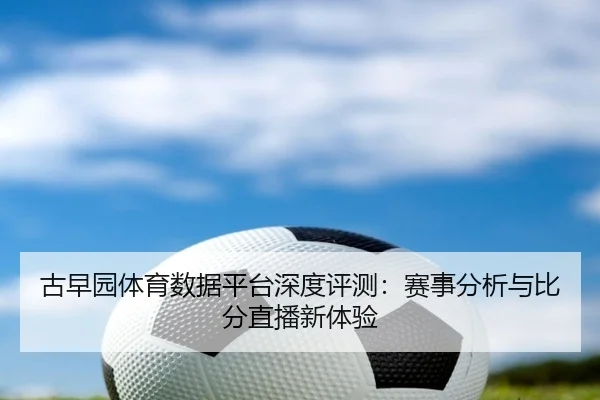古早园体育数据平台深度评测：赛事分析与比分直播新体验